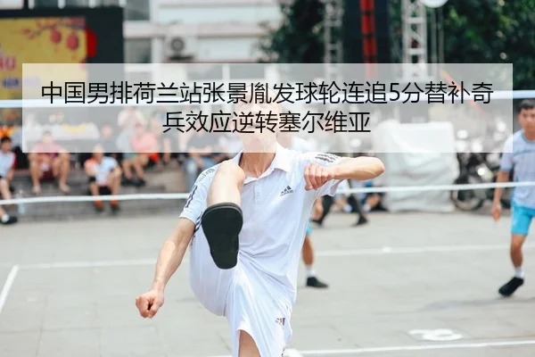 中国男排荷兰站张景胤发球轮连追5分替补奇兵效应逆转塞尔维亚 - leyu