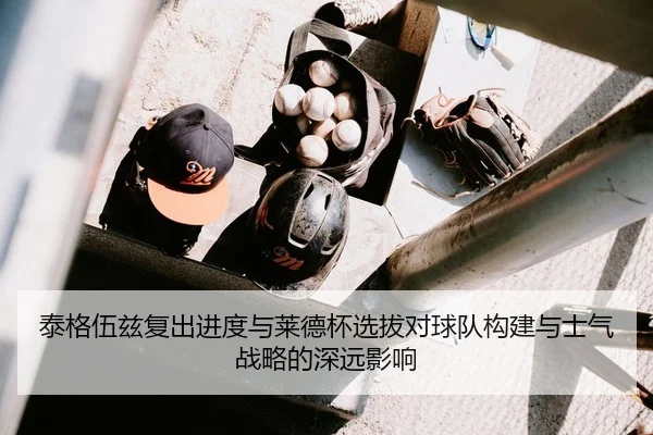 泰格伍兹复出进度与莱德杯选拔对球队构建与士气战略的深远影响 - leyu